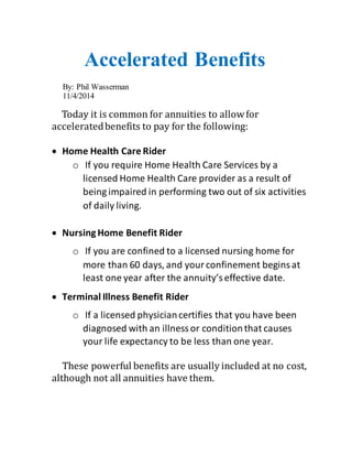 Accelerated Benefits 
By: Phil Wasserman 
11/4/2014 
Today it is common for annuities to allow for 
accelerated benefits to pay for the following: 
 Home Health Care Rider 
o If you require Home Health Care Services by a 
licensed Home Health Care provider as a result of 
being impaired in performing two out of six activities 
of daily living. 
 Nursing Home Benefit Rider 
o If you are confined to a licensed nursing home for 
more than 60 days, and your confinement begins at 
least one year after the annuity’s effective date. 
 Terminal Illness Benefit Rider 
o If a licensed physician certifies that you have been 
diagnosed with an illness or condition that causes 
your life expectancy to be less than one year. 
These powerful benefits are usually included at no cost, 
although not all annuities have them. 
