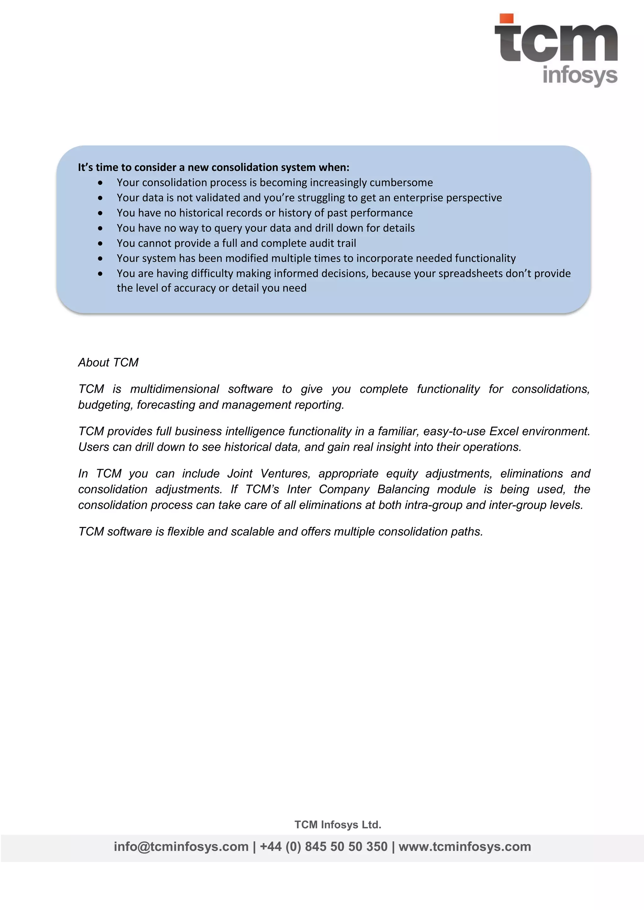 It’s time to consider a new consolidation system when:
 Your consolidation process is becoming increasingly cumbersome
 Your data is not validated and you’re struggling to get an enterprise perspective
 You have no historical records or history of past performance
 You have no way to query your data and drill down for details
 You cannot provide a full and complete audit trail
 Your system has been modified multiple times to incorporate needed functionality
 You are having difficulty making informed decisions, because your spreadsheets don’t provide
the level of accuracy or detail you need

About TCM
TCM is multidimensional software to give you complete functionality for consolidations,
budgeting, forecasting and management reporting.
TCM provides full business intelligence functionality in a familiar, easy-to-use Excel environment.
Users can drill down to see historical data, and gain real insight into their operations.
In TCM you can include Joint Ventures, appropriate equity adjustments, eliminations and
consolidation adjustments. If TCM’s Inter Company Balancing module is being used, the
consolidation process can take care of all eliminations at both intra-group and inter-group levels.
TCM software is flexible and scalable and offers multiple consolidation paths.

TCM Infosys Ltd.

info@tcminfosys.com | +44 (0) 845 50 50 350 | www.tcminfosys.com

 