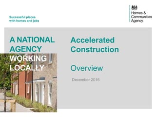 Successful places
with homes and jobs
A NATIONAL
AGENCY
WORKING
LOCALLY
Accelerated
Construction
Overview
December 2016
 