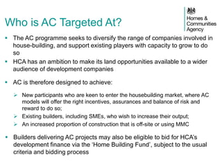 Who is AC Targeted At?
 The AC programme seeks to diversify the range of companies involved in
house-building, and support existing players with capacity to grow to do
so
 HCA has an ambition to make its land opportunities available to a wider
audience of development companies
 AC is therefore designed to achieve:
 New participants who are keen to enter the housebuilding market, where AC
models will offer the right incentives, assurances and balance of risk and
reward to do so;
 Existing builders, including SMEs, who wish to increase their output;
 An increased proportion of construction that is off-site or using MMC
 Builders delivering AC projects may also be eligible to bid for HCA’s
development finance via the ‘Home Building Fund’, subject to the usual
criteria and bidding process
 