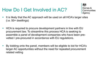  It is likely that the AC approach will be used on all HCA’s larger sites
(i.e. 50+ dwellings)
 HCA is required to procure development partners in line with EU
procurement law. To streamline this process HCA is seeking to
assemble a panel of development companies who have been pre-
vetted / pre-procured in accordance with EU regulations.
 By bidding onto the panel, members will be eligible to bid for HCA’s
larger AC opportunities without the need for repeated procurement
related vetting
How Do I Get Involved in AC?
 