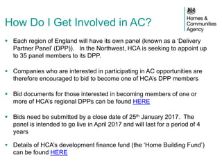  Each region of England will have its own panel (known as a ‘Delivery
Partner Panel’ (DPP)). In the Northwest, HCA is seeking to appoint up
to 35 panel members to its DPP.
 Companies who are interested in participating in AC opportunities are
therefore encouraged to bid to become one of HCA’s DPP members
 Bid documents for those interested in becoming members of one or
more of HCA’s regional DPPs can be found HERE
 Bids need be submitted by a close date of 25th January 2017. The
panel is intended to go live in April 2017 and will last for a period of 4
years
 Details of HCA’s development finance fund (the ‘Home Building Fund’)
can be found HERE
How Do I Get Involved in AC?
 