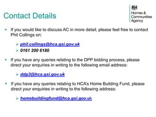 Contact Details
 If you would like to discuss AC in more detail, please feel free to contact
Phil Collings on:
 phil.collings@hca.gsi.gov.uk
 0161 200 6180
 If you have any queries relating to the DPP bidding process, please
direct your enquiries in writing to the following email address:
 ddp3@hca.gsi.gov.uk
 If you have any queries relating to HCA’s Home Building Fund, please
direct your enquiries in writing to the following address:
 homebuildingfund@hca.gsi.gov.uk
 