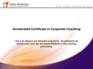 Accelerated Certificate in Corporate Coaching


 This is an intensive and interactive programme. All participants will
  actively coach each day and receive feedback on their coaching
                             performance.
 