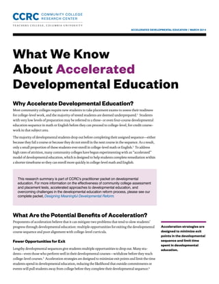 ACCELERATED DEVELOPMENTAL EDUCATION / MARCH 2014
What We Know
About Accelerated
Developmental Education
Acceleration strategies are
designed to minimize exit
points in the developmental
sequence and limit time
spent in developmental
education.
Why Accelerate Developmental Education?
Most community colleges require new students to take placement exams to assess their readiness
for college-level work, and the majority of tested students are deemed underprepared.1
Students
with very low levels of preparation may be referred to a three- or even four-course developmental
education sequence in math or English before they can proceed to college-level, for-credit course-
work in that subject area.
The majority of developmental students drop out before completing their assigned sequence—either
because they fail a course or because they do not enroll in the next course in the sequence. As a result,
only a small proportion of these students ever enroll in college-level math or English.2
To address
high rates of attrition, many community colleges have begun experimenting with an “accelerated”
model of developmental education, which is designed to help students complete remediation within
a shorter timeframe so they can enroll more quickly in college-level math and English.
What Are the Potential Benefits of Acceleration?
Proponents of acceleration believe that it can mitigate two problems that tend to slow students’
progress through developmental education: multiple opportunities for exiting the developmental
course sequence and poor alignment with college-level curricula.
Fewer Opportunities for Exit
Lengthy developmental sequences give students multiple opportunities to drop out. Many stu-
dents—even those who perform well in their developmental courses—withdraw before they reach
college-level courses.3
Acceleration strategies are designed to minimize exit points and limit the time
students spend in developmental education, reducing the likelihood that outside commitments or
events will pull students away from college before they complete their developmental sequence.4
This research summary is part of CCRC’s practitioner packet on developmental
education. For more information on the effectiveness of community college assessment
and placement tests, accelerated approaches to developmental education, and
overcoming challenges in the developmental education reform process, please see our
complete packet,Designing Meaningful Developmental Reform.
 
