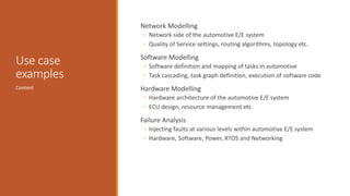 Use case
examples
Network Modelling
◦ Network side of the automotive E/E system
◦ Quality of Service settings, routing algorithms, topology etc.
Software Modelling
◦ Software definition and mapping of tasks in automotive
◦ Task cascading, task graph definition, execution of software code
Hardware Modelling
◦ Hardware architecture of the automotive E/E system
◦ ECU design, resource management etc.
Failure Analysis
◦ Injecting faults at various levels within automotive E/E system
◦ Hardware, Software, Power, RTOS and Networking
Content
 