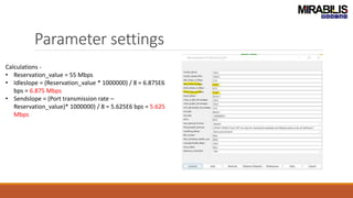 Parameter settings
Calculations -
• Reservation_value = 55 Mbps
• Idleslope = (Reservation_value * 1000000) / 8 = 6.875E6
bps = 6.875 Mbps
• Sendslope = (Port transmission rate –
Reservation_value)* 1000000) / 8 = 5.625E6 bps = 5.625
Mbps
 