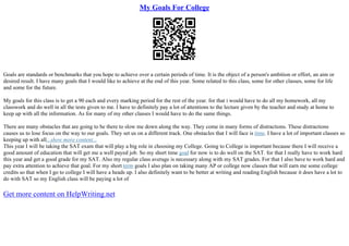 My Goals For College
Goals are standards or benchmarks that you hope to achieve over a certain periods of time. It is the object of a person's ambition or effort, an aim or
desired result. I have many goals that I would like to achieve at the end of this year. Some related to this class, some for other classes, some for life
and some for the future.
My goals for this class is to get a 90 each and every marking period for the rest of the year. for that i would have to do all my homework, all my
classwork and do well in all the tests given to me. I have to definitely pay a lot of attentions to the lecture given by the teacher and study at home to
keep up with all the information. As for many of my other classes I would have to do the same things.
There are many obstacles that are going to be there to slow me down along the way. They come in many forms of distractions. These distractions
causes us to lose focus on the way to our goals. They set us on a different track. One obstacles that I will face is time. I have a lot of important classes so
keeping up with all...show more content...
This year I will be taking the SAT exam that will play a big role in choosing my College. Going to College is important because there I will receive a
good amount of education that will get me a well payed job. So my short time goal for now is to do well on the SAT. for that I really have to work hard
this year and get a good grade for my SAT. Also my regular class average is necessary along with my SAT grades. For that I also have to work hard and
pay extra attention to achieve that goal. For my short term goals I also plan on taking many AP or college now classes that will earn me some college
credits so that when I go to college I will have a heads up. I also definitely want to be better at writing and reading English because it does have a lot to
do with SAT so my English class will be paying a lot of
Get more content on HelpWriting.net
 