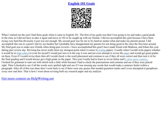 English 101 Goals
When I started out the year I had three goals when it came to English 101. The first of my goals was that I was going to try and make a good grade
in the class so I did not have to take it again and move to 102 to be caught up with my friends. I did not accomplish this goal because I have been
trying very hard but obviously it just was not enough. My second goal was for me to try hard no matter what and make my parents proud. I did
accomplish this one to a point I did try my hardest but I probably have disappointed my parents for not doing good in the class the first time around.
My final goal was to make new friends when doing peer reviews. I have accomplished this goal I have made friend with Madison, and Ethan this year
during peer review day. Revising has never really been my strongest point when it comes to writing papers. Usually when I would write papers whether
it would be in high school or even for myself I would just turn it in the way it was and not even attempt to revise the paper and would get good grades
on them. Even if I would revise them then all I would check is the word placement and commas to see if they all were correct and then turn it in for
the final grading and I would always get a high grade on the paper. This year I really had to learn to revise better and I...show more content...
I looked for grammar to start out with which took a little while because I had to check the punctuations and commas and see if they were placed
right. Then I checked to see if all the words were spelled right and see if I was missing any words that would make a sentence better within a
paragraph. After all of this was done then I went back to see if there were any quotes that needed quotation marks and I even attempted to paraphrase
every now and then. That is how I went about revising both my research paper and my analysis
Get more content on HelpWriting.net
 