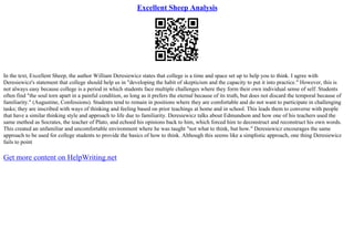 Excellent Sheep Analysis
In the text, Excellent Sheep, the author William Deresiewicz states that college is a time and space set up to help you to think. I agree with
Deresiewicz's statement that college should help us in "developing the habit of skepticism and the capacity to put it into practice." However, this is
not always easy because college is a period in which students face multiple challenges where they form their own individual sense of self. Students
often find "the soul torn apart in a painful condition, as long as it prefers the eternal because of its truth, but does not discard the temporal because of
familiarity." (Augustine, Confessions). Students tend to remain in positions where they are comfortable and do not want to participate in challenging
tasks; they are inscribed with ways of thinking and feeling based on prior teachings at home and in school. This leads them to converse with people
that have a similar thinking style and approach to life due to familiarity. Deresiewicz talks about Edmundson and how one of his teachers used the
same method as Socrates, the teacher of Plato, and echoed his opinions back to him, which forced him to deconstruct and reconstruct his own words.
This created an unfamiliar and uncomfortable environment where he was taught "not what to think, but how." Deresiewicz encourages the same
approach to be used for college students to provide the basics of how to think. Although this seems like a simplistic approach, one thing Deresiewicz
fails to point
Get more content on HelpWriting.net
 