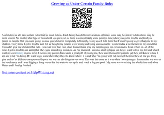Growing up Under Certain Family Rules
As children we all have certain rules that we must follow. Each family has different variations of rules; some may be stricter while others may be
more lenient. No matter what type of household you grew up in, there was most likely some point in time when you got in trouble and told you
parent or parents that you were going to raise your children completely differently. In my case I told them that I wasn't going to give that rule to my
children. Every time I got in trouble and felt as though my parents were wrong and being unreasonable I would make a mental note in my mind that
I wouldn't give my children that rule. However now that I am older I understand why my parents gave me certain rules. I can reflect on all of the
times I got in trouble and admit that they were indeed my mistakes. As I've matured I can also start to figure out how I want to live my life and what I
want my own family morals to be. I believe my parents have done a great job of raising me, they aren't helicopter parents yet they still know where I
am and what I'm doing. If I want to go somewhere they have to know where it is and who I'm going with but most of the time they let me go. They
give each of us kids our own personal space and we can do things on our own. This was the same as it was when I was younger. I remember we were at
the beach once and I was digging a long stream for the water to run up in and reach a dug out pool. My mom was watching the whole time and when
Mateo and I finally finished
Get more content on HelpWriting.net
 