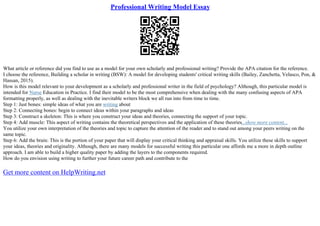 Professional Writing Model Essay
What article or reference did you find to use as a model for your own scholarly and professional writing? Provide the APA citation for the reference.
I choose the reference, Building a scholar in writing (BSW): A model for developing students' critical writing skills (Bailey, Zanchetta, Velasco, Pon, &
Hassan, 2015).
How is this model relevant to your development as a scholarly and professional writer in the field of psychology? Although, this particular model is
intended for Nurse Education in Practice. I find their model to be the most comprehensive when dealing with the many confusing aspects of APA
formatting properly, as well as dealing with the inevitable writers block we all run into from time to time.
Step 1: Just bones: simple ideas of what you are writing about
Step 2: Connecting bones: begin to connect ideas within your paragraphs and ideas
Step 3: Construct a skeleton: This is where you construct your ideas and theories, connecting the support of your topic.
Step 4: Add muscle: This aspect of writing contains the theoretical perspectives and the application of these theories...show more content...
You utilize your own interpretation of the theories and topic to capture the attention of the reader and to stand out among your peers writing on the
same topic.
Step 6: Add the brain: This is the portion of your paper that will display your critical thinking and appraisal skills. You utilize these skills to support
your ideas, theories and originality. Although, there are many models for successful writing this particular one affords me a more in depth outline
approach. I am able to build a higher quality paper by adding the layers to the components required.
How do you envision using writing to further your future career path and contribute to the
Get more content on HelpWriting.net
 