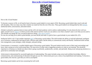 How to Be A Good Student Essay
How to Be A Good Student
To become a success in life, we all need to learn to become a good student in every aspect of life. Becoming a good student takes much work and
self–discipline. There are many ways that a student can stand out from the rest of the class. These good students are distinguished by their attitude,
intellectual skills, consciousness, and achievement.
Attitude is primarily a genuine desire to learn and the will to do hard academic work to achieve understanding. It is also shown by how well you
apply yourself even to subjects in which you have little interest and how much you can achieve even when a teacher's style is not what you are used to.
Also attitude can change the way you percieveperceive things...show more content...
No one else can help you to attain a good attitude, you must decide and make it a goal to have a good attitude in your student life. (CS)
Intellectual skills is (S–V Agr) another important aspect of becoming a good student. This skill includes the ability to read and understand, intelligent
use of resources, mathematical and logical skills, efficient study habits, and the ability to communicate clearly and fluently. Intellectual skills include
time management, exam strategies, study strategies, and goal setting.
Consciousness, or awareness, is another helpful aspect of becoming a good student. The good student must be aware of their (agr) surroundings and
know what is going on in the world around them. We must strive to relate what is happening around us to what we are learning. This should be
important to us because we should care about what is going on politically, academically, socially, and spiritually. Being aware and paying attention is a
good trait to continually learn and apply.
Achievement is demonstrated by successful application of understanding. This aspect includes using correct and confident knowledge, effective
communication, and continuanceing of education through out your life. Achievement gives you a sense of accomplishment and meaning. To become a
good student, this must be a goal that you wish to accomplish.
Becoming a good student can be time consuming but well worth
 