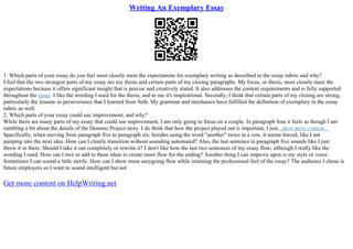 Writing An Exemplary Essay
1. Which parts of your essay do you feel most closely meet the expectations for exemplary writing as described in the essay rubric and why?
I feel that the two strongest parts of my essay are my thesis and certain parts of my closing paragraphs. My focus, or thesis, most closely meet the
expectations because it offers significant insight that is precise and creatively stated. It also addresses the content requirements and is fully supported
throughout the essay. I like the wording I used for the thesis, and to me it's inspirational. Secondly, I think that certain parts of my closing are strong,
particularly the lessons in perseverance that I learned from Seth. My grammar and mechanics have fulfilled the definition of exemplary in the essay
rubric as well.
2. Which parts of your essay could use improvement, and why?
While there are many parts of my essay that could use improvement, I am only going to focus on a couple. In paragraph four it feels as though I am
rambling a bit about the details of the Domino Project story. I do think that how the project played out is important, I just...show more content...
Specifically, when moving from paragraph five to paragraph six, besides using the word "another" twice in a row, it seems forced, like I am
jumping into the next idea. How can I clearly transition without sounding automated? Also, the last sentence in paragraph five sounds like I just
threw it in there. Should I take it out completely or rewrite it? I don't like how the last two sentences of my essay flow, although I really like the
wording I used. How can I mix or add to these ideas to create more flow for the ending? Another thing I can improve upon is my style or voice.
Sometimes I can sound a little sterile. How can I show more easygoing flow while retaining the professional feel of the essay? The audience I chose is
future employers so I want to sound intelligent but not
Get more content on HelpWriting.net
 