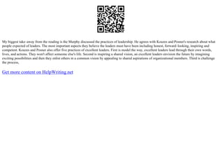 My biggest take–away from the reading is the Murphy discussed the practices of leadership. He agrees with Kouzes and Posner's research about what
people expected of leaders. The most important aspects they believe the leaders must have been including honest, forward–looking, inspiring and
competent. Kouzes and Posner also offer five practices of excellent leaders. First is model the way, excellent leaders lead through their own words,
lives, and actions. They won't affect someone else's life. Second is inspiring a shared vision, an excellent leaders envision the future by imagining
exciting possibilities and then they enlist others in a common vision by appealing to shared aspirations of organizational members. Third is challenge
the process,
Get more content on HelpWriting.net
 