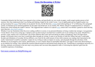 Essay On Becoming A Writer
I remember distinctly the first time I was exposed to how writing, and specifically my own words on paper, could compel another person to feel
emotion. How they understood what I was feeling and thinking, simply by the words I wrote. I was in eighth grade and my English teacher was
giving me praise for a paper I had written on my parents' divorce. For the first time, writing wasn't about getting an "A" or following a five paragraph
system; we had been given minimal guidelines for the paper and I'd thrived. As my teacher, Ms. Palmer, had put it I understood how to "present a
factual story while keeping the reader's' interest." She suggested that I submit it to a special essay contest and I was thrilled. I gained so much that day,
more than just...show more content...
Whether it was my frustrations about the never–ending conflicts in society or my personal dilemmas on being a modern day teenager, I can guarantee
I wrote about it. Even at my young age, I started to rack my brain trying to ascertain how I could be sure to use writing in my career. Should I be a
novelist, a poet, maybe even a screenwriter? All of these different ideas came and went during my phase of pondering. Once I hit high school
though, it all became clear to me; how I could help others through my writing. It came to me because of what Ms. Palmer had said; I could make
the pain and tribulations of everyday life less difficult, even if just for the small amount of time while someone was reading what I presented to the
world. I determined I would be a journalist. I aspire for my writing to make an impact on society, and aid people through the adventure of life.
Whether it's an investigative news article, editorial piece, or even a feature about an esteemable individual, I am eager to learn more about honing in
on my abilities for writing. I have utilized the resources placed around me and learned much along the way. Transferring to a prestigious university in a
thriving, scholastic environment is the next step in my journey and I am more than prepared to take it. Exercising the expertise I gain from the
wonderful experience of attending a
Get more content on HelpWriting.net
 