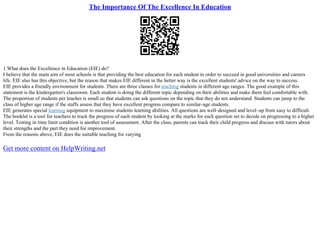 The Importance Of The Excellence In Education
1.What does the Excellence in Education (EIE) do?
I believe that the main aim of most schools is that providing the best education for each student in order to succeed in good universities and careers
life. EIE also has this objective, but the reason that makes EIE different in the better way is the excellent students' advice on the way to success.
EIE provides a friendly environment for students. There are three classes for teaching students in different age ranges. The good example of this
statement is the kindergarten's classroom. Each student is doing the different topic depending on their abilities and make them feel comfortable with.
The proportion of students per teacher is small so that students can ask questions on the topic that they do not understand. Students can jump to the
class of higher age range if the staffs assess that they have excellent progress compare to similar–age students.
EIE generates special learning equipment to maximise students learning abilities. All questions are well–designed and level–up from easy to difficult.
The booklet is a tool for teachers to track the progress of each student by looking at the marks for each question set to decide on progressing to a higher
level. Testing in time limit condition is another tool of assessment. After the class, parents can track their child progress and discuss with tutors about
their strengths and the part they need for improvement.
From the reasons above, EIE does the suitable teaching for varying
Get more content on HelpWriting.net
 