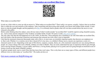 what makes an excellent film Essay
What makes an excellent film?
It took me a little while to come up with an answer to, "What makes an excellent film?" There really is no answer, actually. I believe that an excellent
film is within the eyes and emotions of the audience. After researching and discovering what actually won Oscars and Golden Globe awards, it came
down to what the people thought, and the popularity of a film. It is extremely hard to predict what will win these awards before the movie is even
released to the public.
Before really thinking about the subject, some obvious traits of what I would consider "an excellent film" would be superior acting, beautiful scenery,
etc., such as many present categories in the Academy or Golden Globe Awards. Of course I could...show more content...
The only other time that this had happened was in the 1950's, for Ben Hur. These definitely have something to do with what makes an excellent film,
but I also believe that the personal connection and emotions that someone has with a film is just as important.
I feel that the emotional connection that people make with a film is, in most cases, an extremely important quality that directors can emphasize on
in /their work. Whether it is a realistic movie that is based off of a true story, or a children's Disney movie, anyone can experience a sense of a
character's point of view. Depending on the type of film (horror, suspense, comedy, drama, etc.), this emotional connection can vary among different
people. In a classic Disney film such as Bambi, children can relate to Bambi. They can easily understand the type of experiences that he goes through
such as having friends (Thumper, a joyous rabbit, and Flower, a loving skunk), playing on an icy pond, and even going through an emotional event of
losing a loved one (the death of Bambi's mother).
In general, people rarely want to watch films that they know they won't enjoy. This is why there are so many types of films, and different people have
different views on what makes an "excellent film". The media can have an
Get more content on HelpWriting.net
 