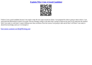 Explain Why I Am A Good Candidate
I believe I am a good candidate because I am ready to take the next steps toward my future. I am prepared for what is going to take to thrive. I am
motivated and determined to achieve my goals, Stevens Henager college is the place that is going to help me the most in my jump into the medical
field. I am ready to work hard. I expect nothing more than excellence from the courses I am going to take and all that I will learn. I am ready to
absorb the knowledge amd use it to triumph in
Get more content on HelpWriting.net
 