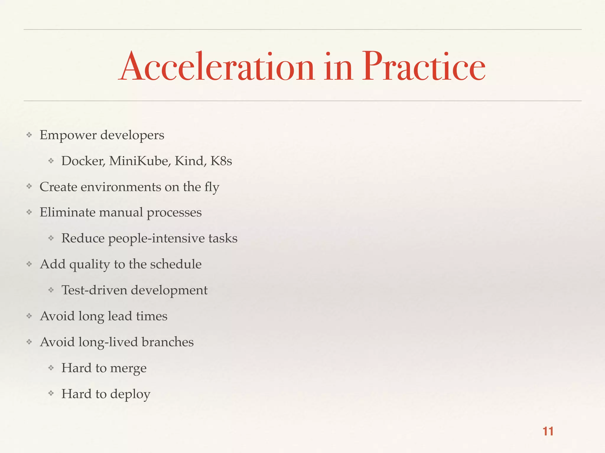 Acceleration in Practice
❖ Empower developers
❖ Docker, MiniKube, Kind, K8s
❖ Create environments on the ﬂy
❖ Eliminate manual processes
❖ Reduce people-intensive tasks
❖ Add quality to the schedule
❖ Test-driven development
❖ Avoid long lead times
❖ Avoid long-lived branches
❖ Hard to merge
❖ Hard to deploy
11
 