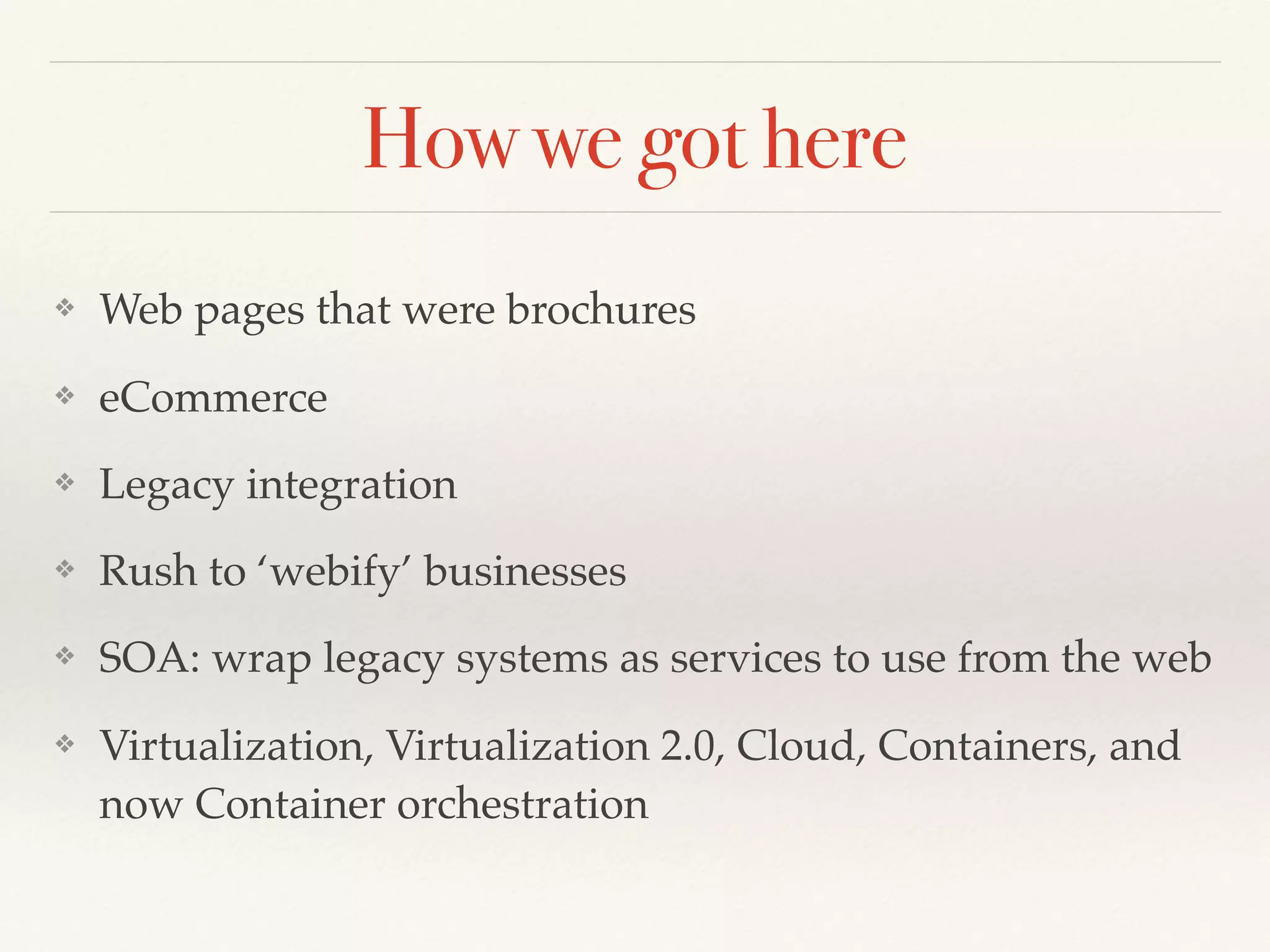How we got here
❖ Web pages that were brochures
❖ eCommerce
❖ Legacy integration
❖ Rush to ‘webify’ businesses
❖ SOA: wrap legacy systems as services to use from the web
❖ Virtualization, Virtualization 2.0, Cloud, Containers, and
now Container orchestration
 