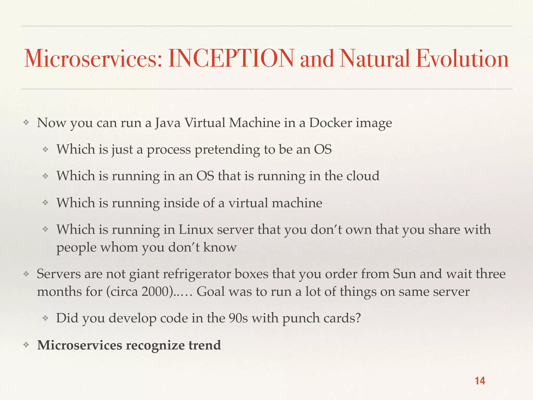 Microservices: INCEPTION and Natural Evolution
❖ Now you can run a Java Virtual Machine in a Docker image
❖ Which is just a process pretending to be an OS
❖ Which is running in an OS that is running in the cloud
❖ Which is running inside of a virtual machine
❖ Which is running in Linux server that you don’t own that you share with
people whom you don’t know
❖ Servers are not giant refrigerator boxes that you order from Sun and wait three
months for (circa 2000)..… Goal was to run a lot of things on same server
❖ Did you develop code in the 90s with punch cards?
❖ Microservices recognize trend
14
 