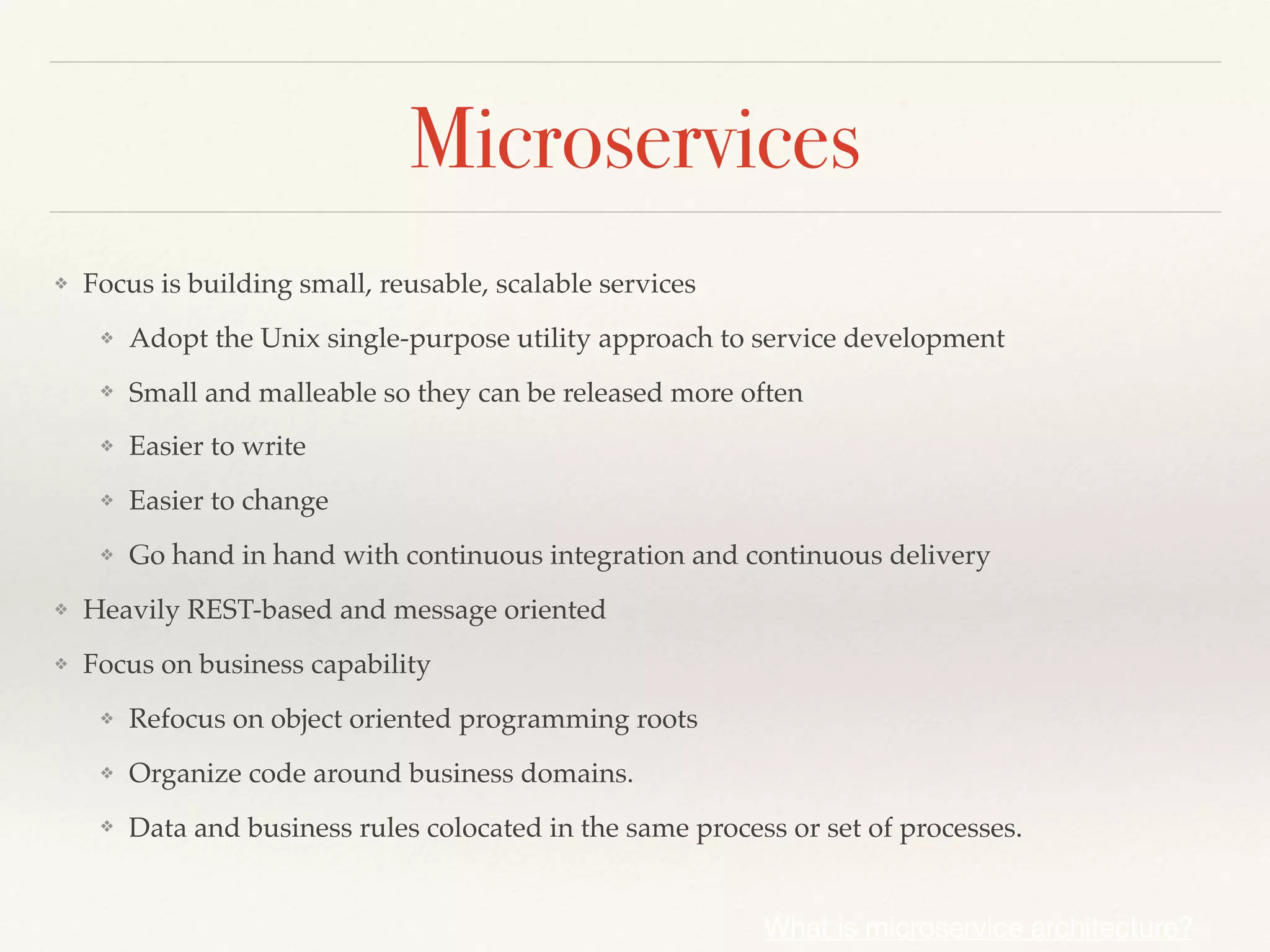 Microservices
❖ Focus is building small, reusable, scalable services
❖ Adopt the Unix single-purpose utility approach to service development
❖ Small and malleable so they can be released more often
❖ Easier to write
❖ Easier to change
❖ Go hand in hand with continuous integration and continuous delivery
❖ Heavily REST-based and message oriented
❖ Focus on business capability
❖ Refocus on object oriented programming roots
❖ Organize code around business domains.
❖ Data and business rules colocated in the same process or set of processes.
What is microservice architecture?
 