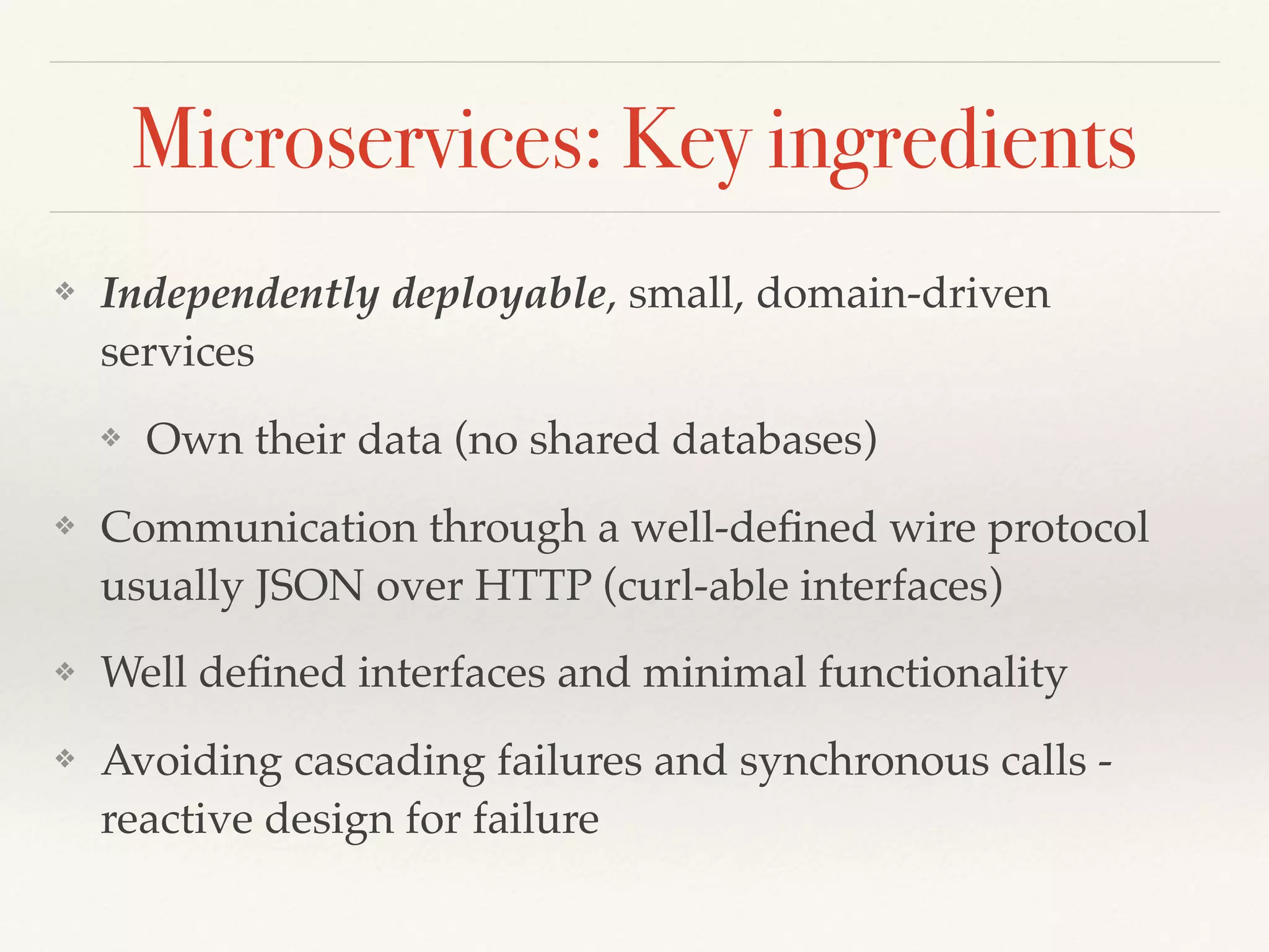 Microservices: Key ingredients
❖ Independently deployable, small, domain-driven
services
❖ Own their data (no shared databases)
❖ Communication through a well-deﬁned wire protocol
usually JSON over HTTP (curl-able interfaces)
❖ Well deﬁned interfaces and minimal functionality
❖ Avoiding cascading failures and synchronous calls -
reactive design for failure
 