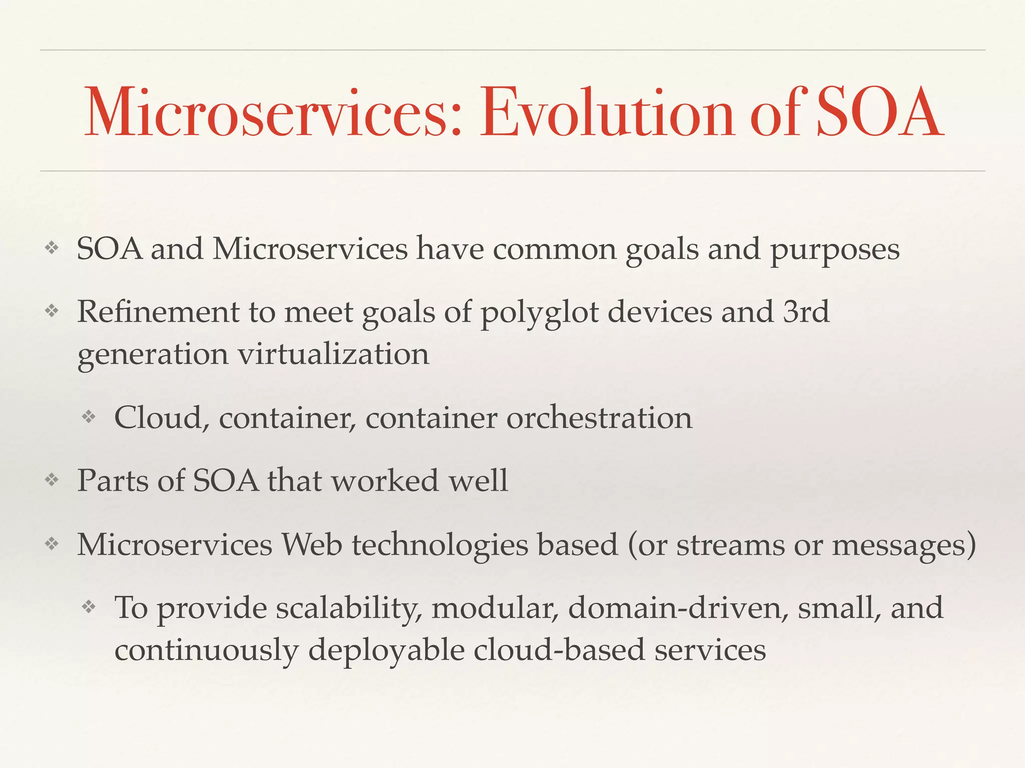 Microservices: Evolution of SOA
❖ SOA and Microservices have common goals and purposes
❖ Reﬁnement to meet goals of polyglot devices and 3rd
generation virtualization
❖ Cloud, container, container orchestration
❖ Parts of SOA that worked well
❖ Microservices Web technologies based (or streams or messages)
❖ To provide scalability, modular, domain-driven, small, and
continuously deployable cloud-based services
 