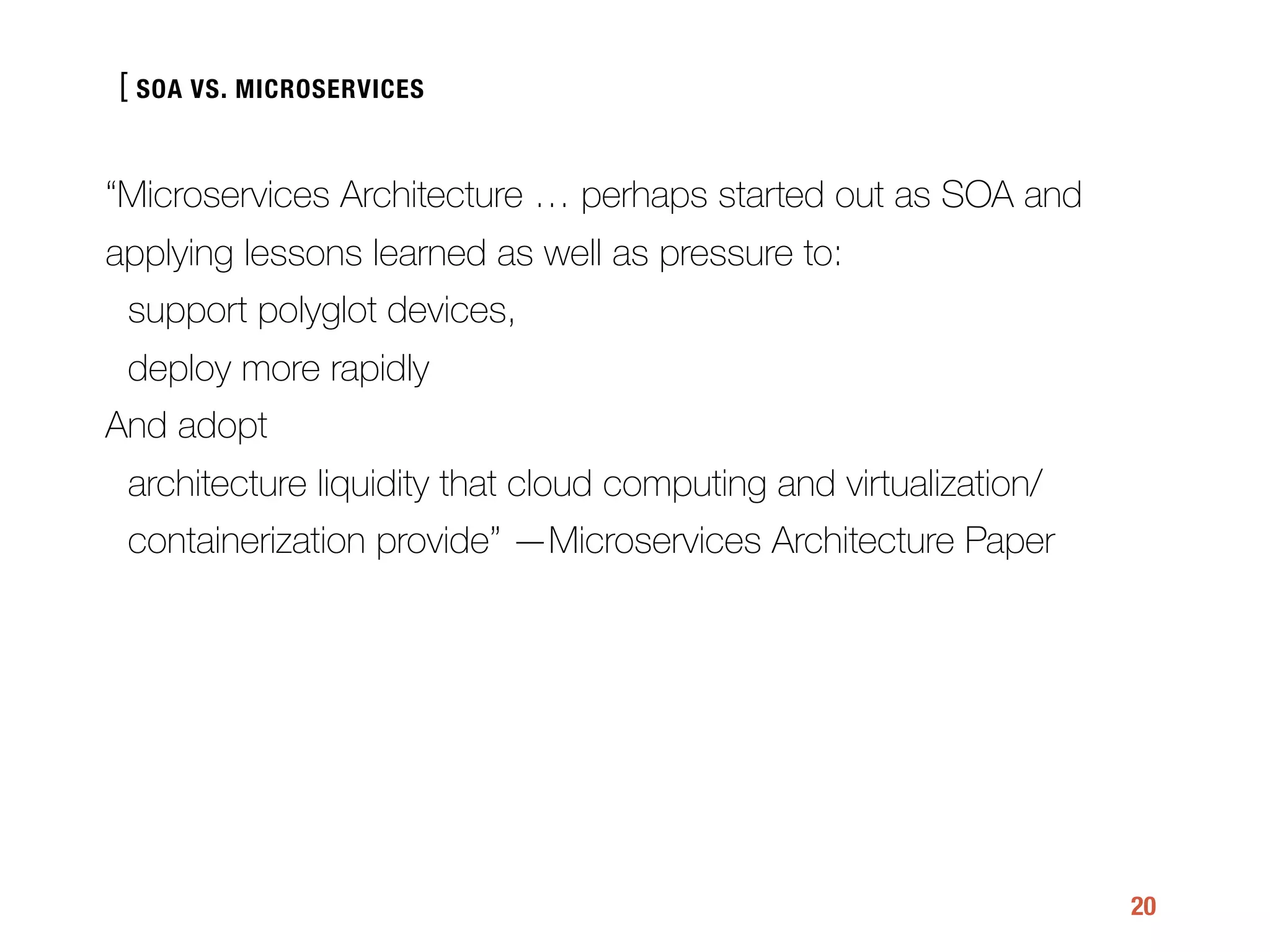 [
20
“Microservices Architecture … perhaps started out as SOA and
applying lessons learned as well as pressure to:
support polyglot devices,
deploy more rapidly
And adopt
architecture liquidity that cloud computing and virtualization/
containerization provide” —Microservices Architecture Paper
SOA VS. MICROSERVICES
 