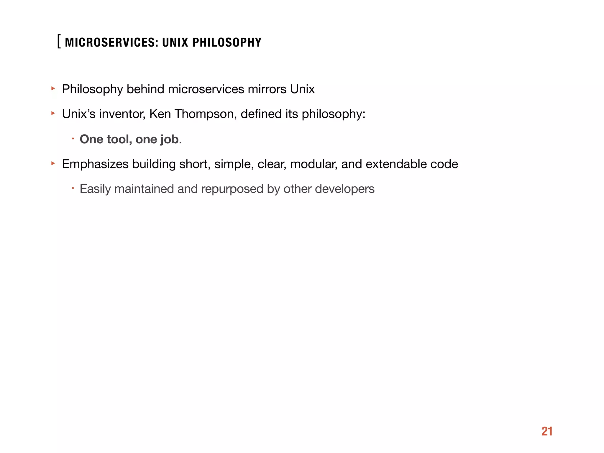 [
21
‣ Philosophy behind microservices mirrors Unix

‣ Unix’s inventor, Ken Thompson, deﬁned its philosophy:

• One tool, one job.

‣ Emphasizes building short, simple, clear, modular, and extendable code 

• Easily maintained and repurposed by other developers
MICROSERVICES: UNIX PHILOSOPHY
What is microservice arc
 