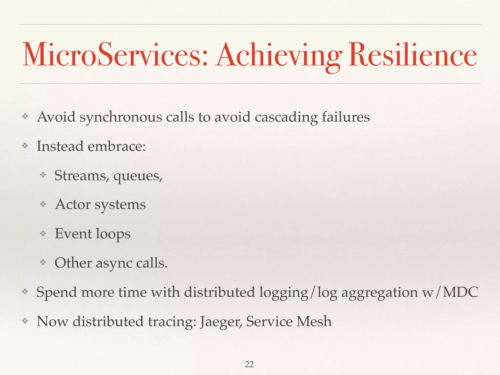 MicroServices: Achieving Resilience
❖ Avoid synchronous calls to avoid cascading failures
❖ Instead embrace:
❖ Streams, queues,
❖ Actor systems
❖ Event loops
❖ Other async calls.
❖ Spend more time with distributed logging/log aggregation w/MDC
❖ Now distributed tracing: Jaeger, Service Mesh
22
 