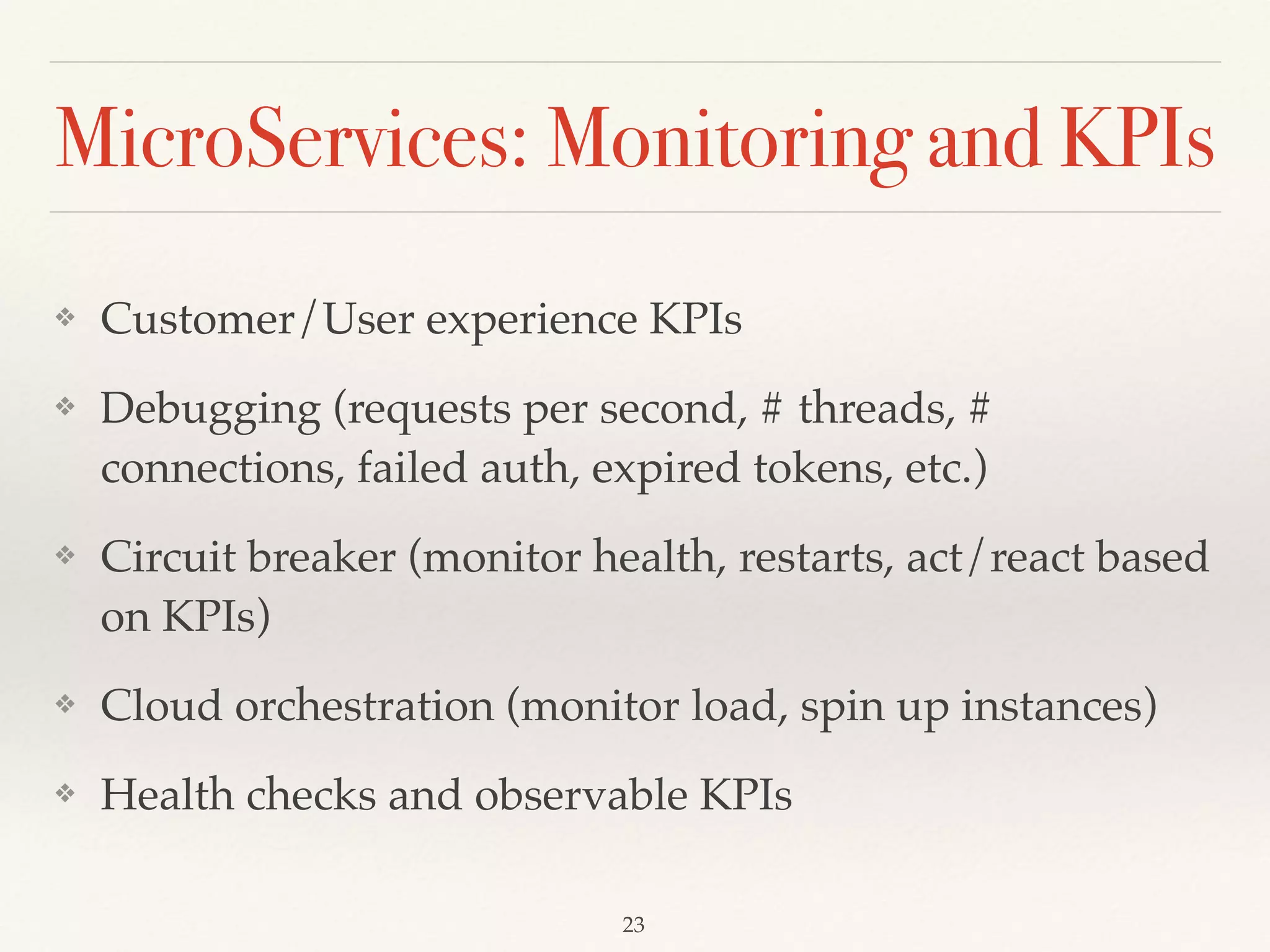 MicroServices: Monitoring and KPIs
❖ Customer/User experience KPIs
❖ Debugging (requests per second, # threads, #
connections, failed auth, expired tokens, etc.)
❖ Circuit breaker (monitor health, restarts, act/react based
on KPIs)
❖ Cloud orchestration (monitor load, spin up instances)
❖ Health checks and observable KPIs
23
 
