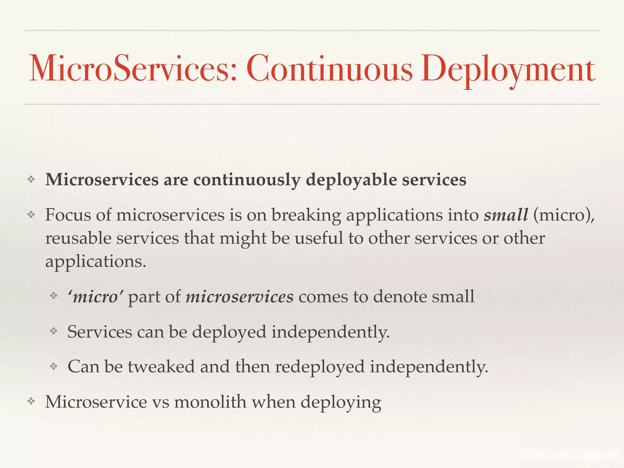 MicroServices: Continuous Deployment
❖ Microservices are continuously deployable services
❖ Focus of microservices is on breaking applications into small (micro),
reusable services that might be useful to other services or other
applications.
❖ ‘micro’ part of microservices comes to denote small
❖ Services can be deployed independently.
❖ Can be tweaked and then redeployed independently.
❖ Microservice vs monolith when deploying
What is microservice a
 