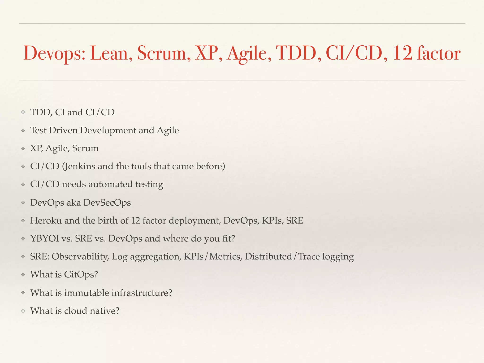 Devops: Lean, Scrum, XP, Agile, TDD, CI/CD, 12 factor
❖ TDD, CI and CI/CD
❖ Test Driven Development and Agile
❖ XP, Agile, Scrum
❖ CI/CD (Jenkins and the tools that came before)
❖ CI/CD needs automated testing
❖ DevOps aka DevSecOps
❖ Heroku and the birth of 12 factor deployment, DevOps, KPIs, SRE
❖ YBYOI vs. SRE vs. DevOps and where do you ﬁt?
❖ SRE: Observability, Log aggregation, KPIs/Metrics, Distributed/Trace logging
❖ What is GitOps?
❖ What is immutable infrastructure?
❖ What is cloud native?
 