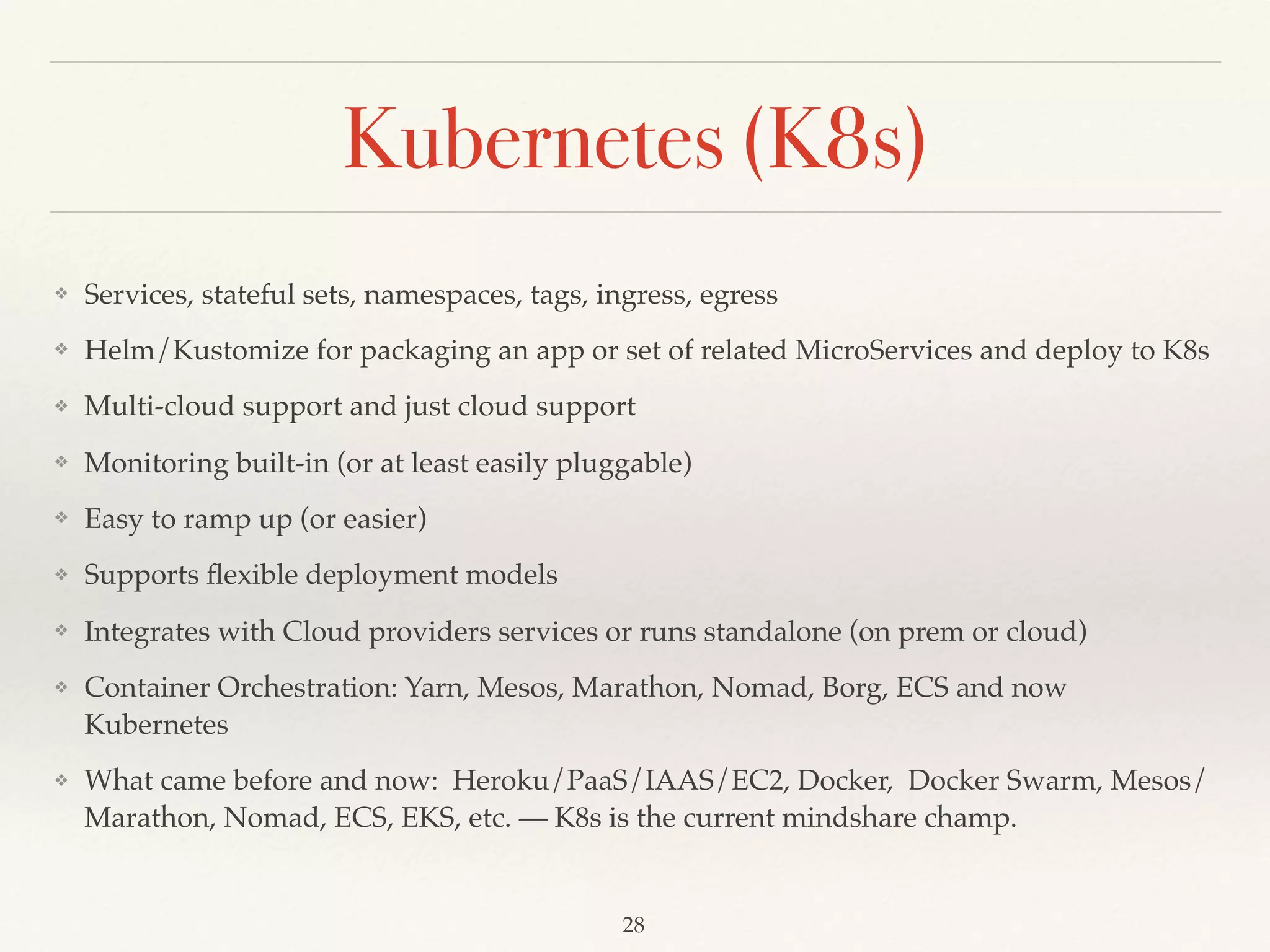 Kubernetes (K8s)
❖ Services, stateful sets, namespaces, tags, ingress, egress
❖ Helm/Kustomize for packaging an app or set of related MicroServices and deploy to K8s
❖ Multi-cloud support and just cloud support
❖ Monitoring built-in (or at least easily pluggable)
❖ Easy to ramp up (or easier)
❖ Supports ﬂexible deployment models
❖ Integrates with Cloud providers services or runs standalone (on prem or cloud)
❖ Container Orchestration: Yarn, Mesos, Marathon, Nomad, Borg, ECS and now
Kubernetes
❖ What came before and now: Heroku/PaaS/IAAS/EC2, Docker, Docker Swarm, Mesos/
Marathon, Nomad, ECS, EKS, etc. –– K8s is the current mindshare champ.
28
 