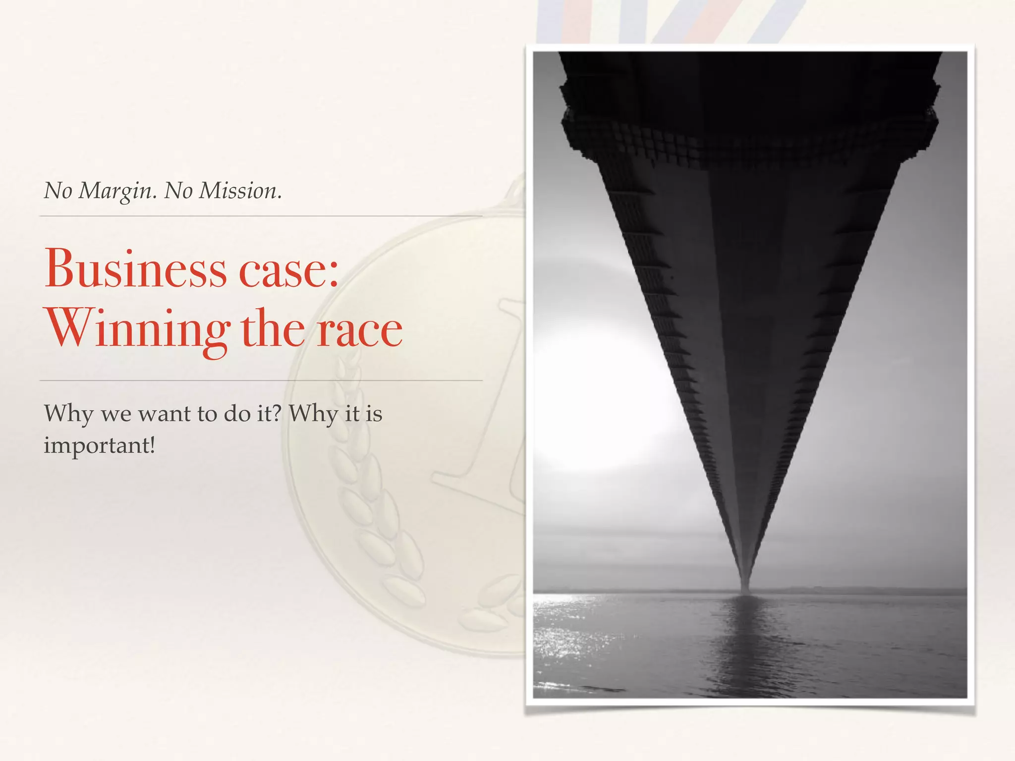 No Margin. No Mission.
Business case:
Winning the race
Why we want to do it? Why it is
important!
 