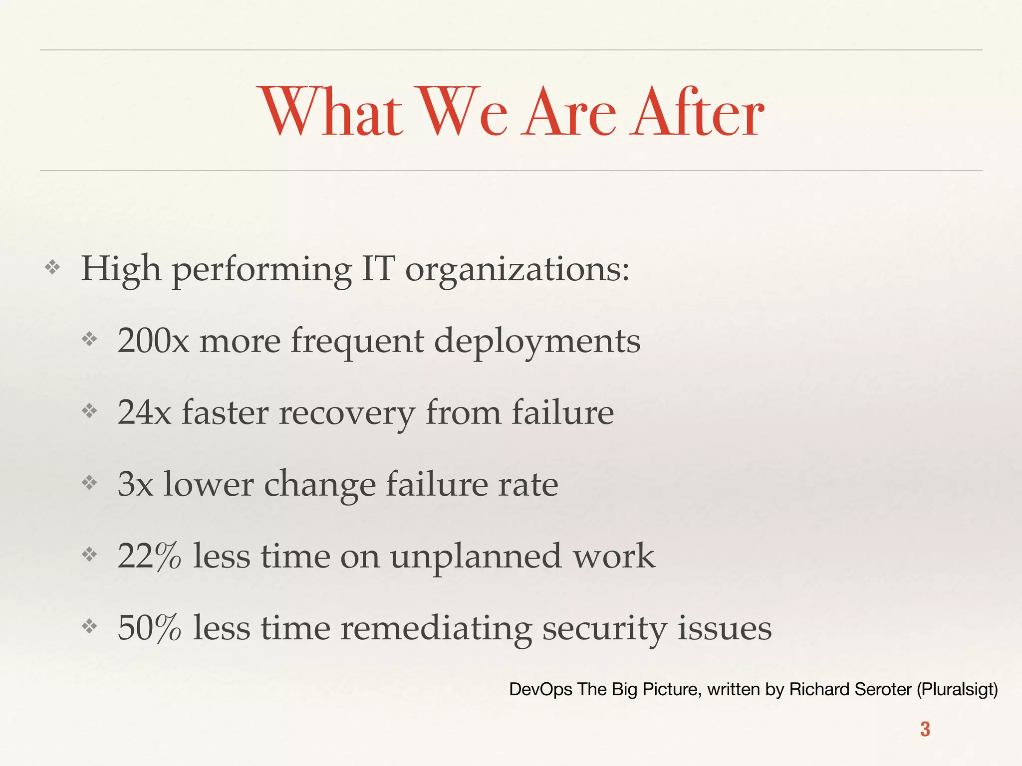 What We Are After
❖ High performing IT organizations:
❖ 200x more frequent deployments
❖ 24x faster recovery from failure
❖ 3x lower change failure rate
❖ 22% less time on unplanned work
❖ 50% less time remediating security issues
3
DevOps The Big Picture, written by Richard Seroter (Pluralsigt)
 