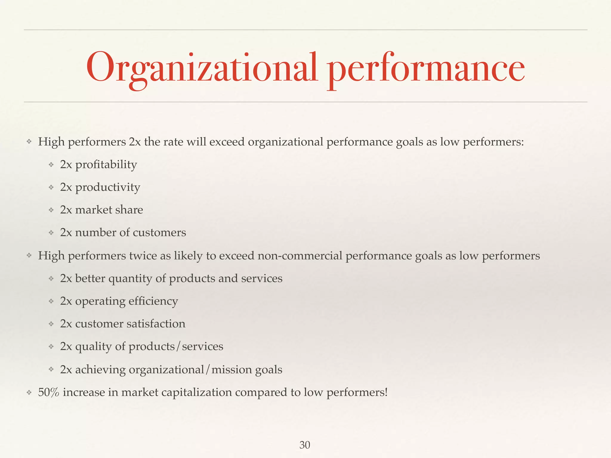 Organizational performance
❖ High performers 2x the rate will exceed organizational performance goals as low performers:
❖ 2x proﬁtability
❖ 2x productivity
❖ 2x market share
❖ 2x number of customers
❖ High performers twice as likely to exceed non-commercial performance goals as low performers
❖ 2x better quantity of products and services
❖ 2x operating efﬁciency
❖ 2x customer satisfaction
❖ 2x quality of products/services
❖ 2x achieving organizational/mission goals
❖ 50% increase in market capitalization compared to low performers!
30
 