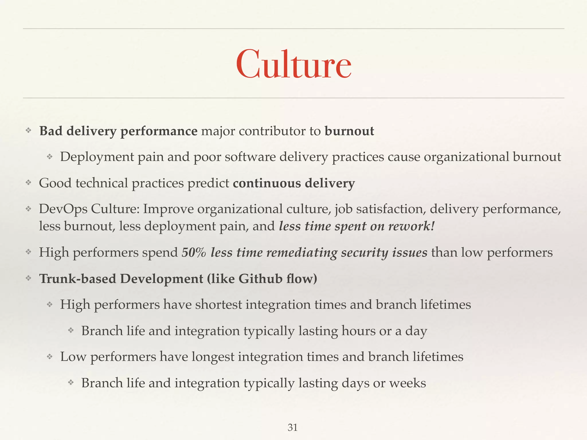 Culture
❖ Bad delivery performance major contributor to burnout
❖ Deployment pain and poor software delivery practices cause organizational burnout
❖ Good technical practices predict continuous delivery
❖ DevOps Culture: Improve organizational culture, job satisfaction, delivery performance,
less burnout, less deployment pain, and less time spent on rework!
❖ High performers spend 50% less time remediating security issues than low performers
❖ Trunk-based Development (like Github ﬂow)
❖ High performers have shortest integration times and branch lifetimes
❖ Branch life and integration typically lasting hours or a day
❖ Low performers have longest integration times and branch lifetimes
❖ Branch life and integration typically lasting days or weeks
31
 