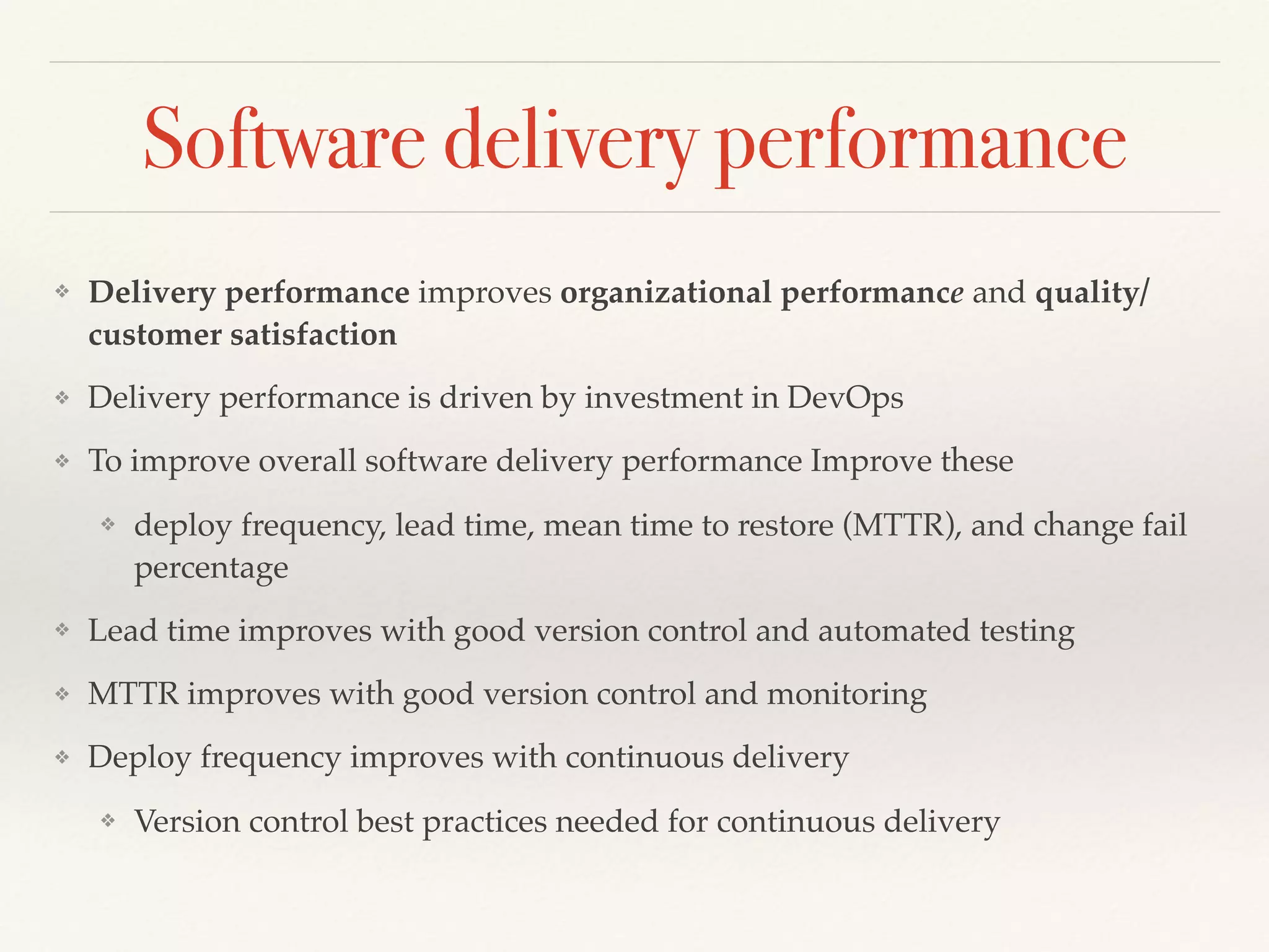 Software delivery performance
❖ Delivery performance improves organizational performance and quality/
customer satisfaction
❖ Delivery performance is driven by investment in DevOps
❖ To improve overall software delivery performance Improve these
❖ deploy frequency, lead time, mean time to restore (MTTR), and change fail
percentage
❖ Lead time improves with good version control and automated testing
❖ MTTR improves with good version control and monitoring
❖ Deploy frequency improves with continuous delivery
❖ Version control best practices needed for continuous delivery
 