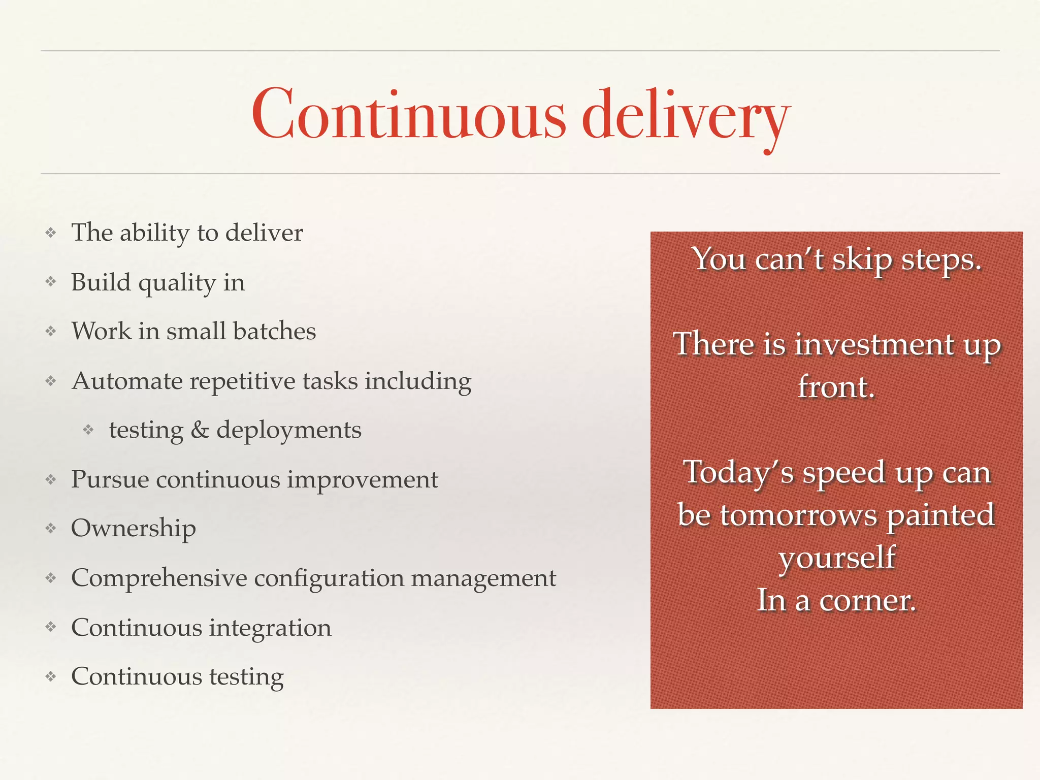 Continuous delivery
❖ The ability to deliver
❖ Build quality in
❖ Work in small batches
❖ Automate repetitive tasks including
❖ testing & deployments
❖ Pursue continuous improvement
❖ Ownership
❖ Comprehensive conﬁguration management
❖ Continuous integration
❖ Continuous testing
You can’t skip steps.
There is investment up
front.
Today’s speed up can
be tomorrows painted
yourself
In a corner.
 