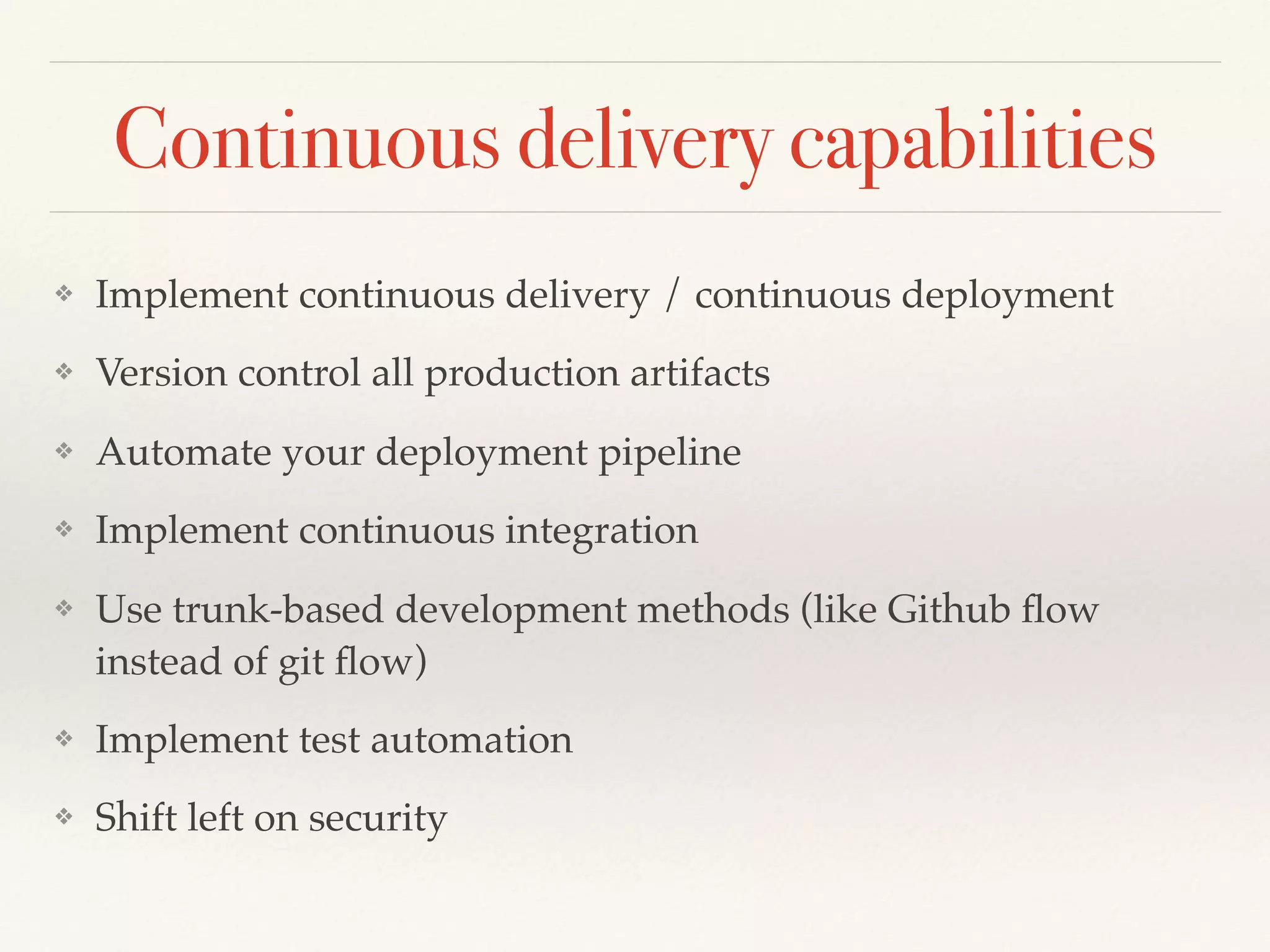 Continuous delivery capabilities
❖ Implement continuous delivery / continuous deployment
❖ Version control all production artifacts
❖ Automate your deployment pipeline
❖ Implement continuous integration
❖ Use trunk-based development methods (like Github ﬂow
instead of git ﬂow)
❖ Implement test automation
❖ Shift left on security
 