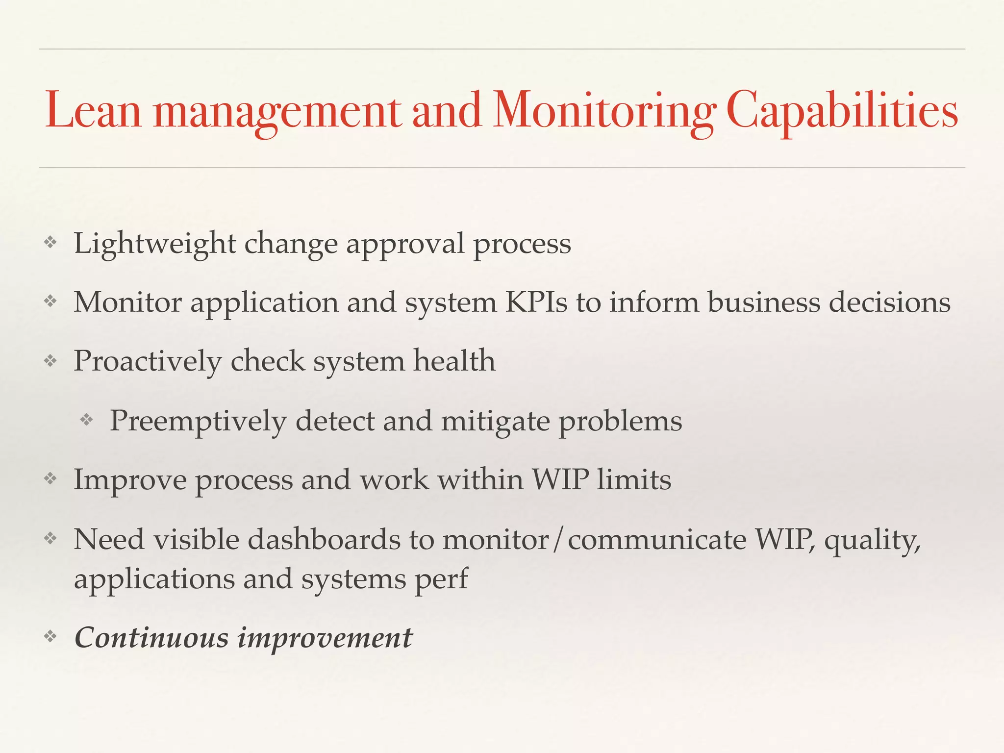 Lean management and Monitoring Capabilities
❖ Lightweight change approval process
❖ Monitor application and system KPIs to inform business decisions
❖ Proactively check system health
❖ Preemptively detect and mitigate problems
❖ Improve process and work within WIP limits
❖ Need visible dashboards to monitor/communicate WIP, quality,
applications and systems perf
❖ Continuous improvement
 