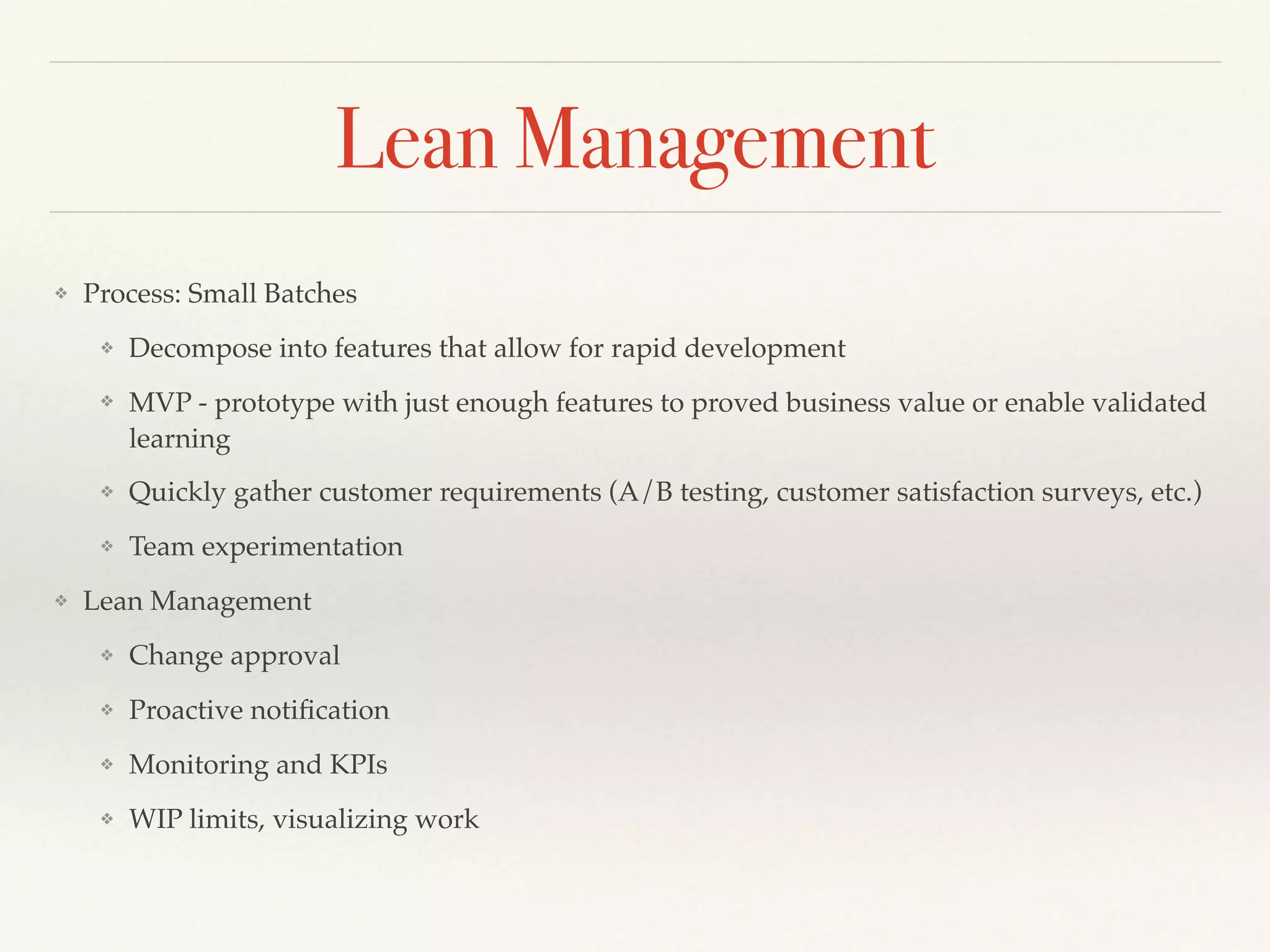 Lean Management
❖ Process: Small Batches
❖ Decompose into features that allow for rapid development
❖ MVP - prototype with just enough features to proved business value or enable validated
learning
❖ Quickly gather customer requirements (A/B testing, customer satisfaction surveys, etc.)
❖ Team experimentation
❖ Lean Management
❖ Change approval
❖ Proactive notiﬁcation
❖ Monitoring and KPIs
❖ WIP limits, visualizing work
 