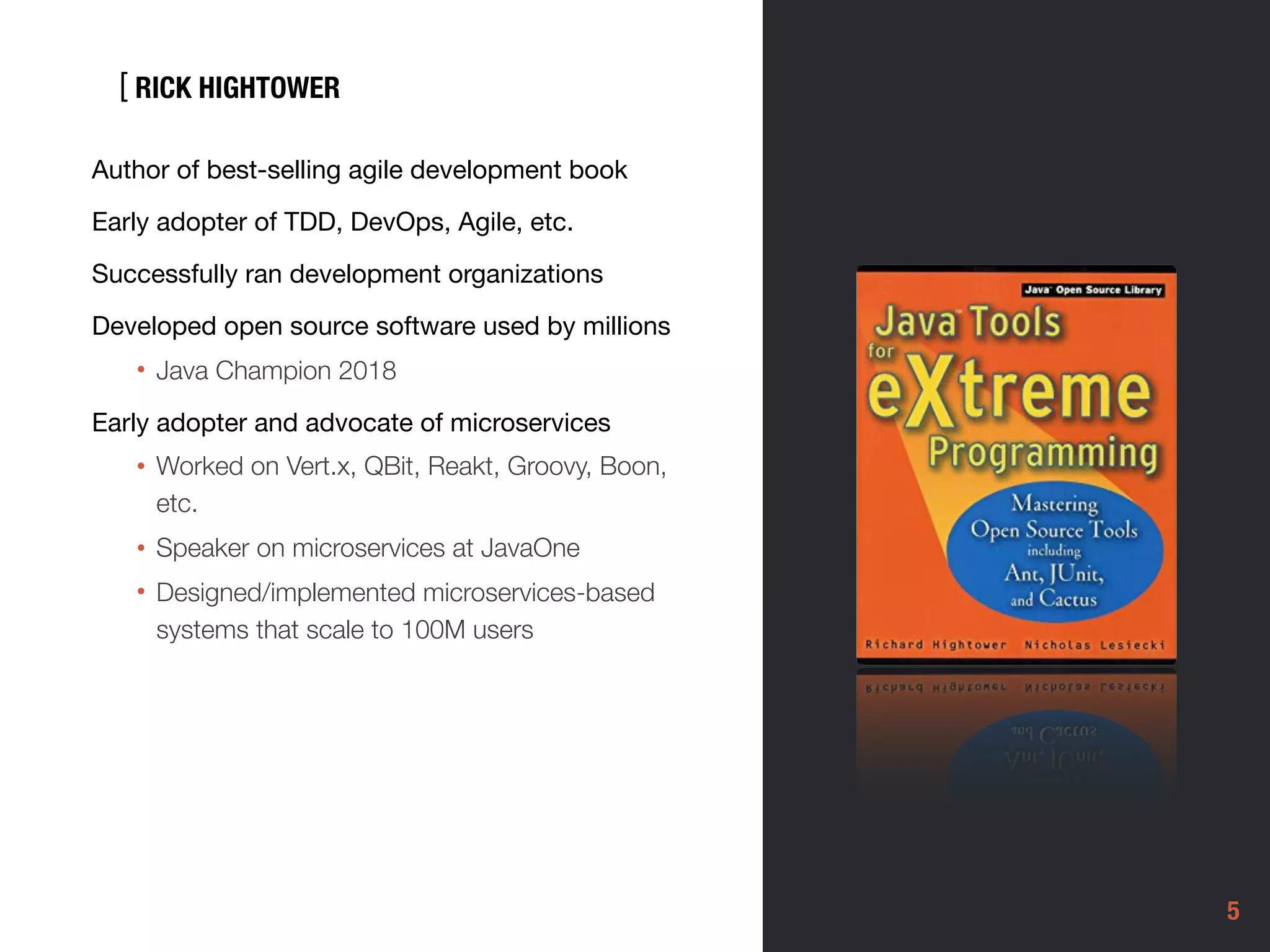 [
5
Author of best-selling agile development book

Early adopter of TDD, DevOps, Agile, etc. 

Successfully ran development organizations 

Developed open source software used by millions 

• Java Champion 2018
Early adopter and advocate of microservices

• Worked on Vert.x, QBit, Reakt, Groovy, Boon,
etc.
• Speaker on microservices at JavaOne
• Designed/implemented microservices-based
systems that scale to 100M users
RICK HIGHTOWER
 