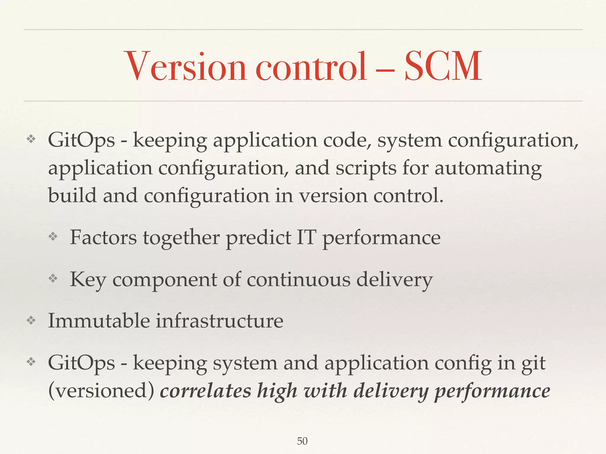 Version control – SCM
❖ GitOps - keeping application code, system conﬁguration,
application conﬁguration, and scripts for automating
build and conﬁguration in version control.
❖ Factors together predict IT performance
❖ Key component of continuous delivery
❖ Immutable infrastructure
❖ GitOps - keeping system and application conﬁg in git
(versioned) correlates high with delivery performance
50
 