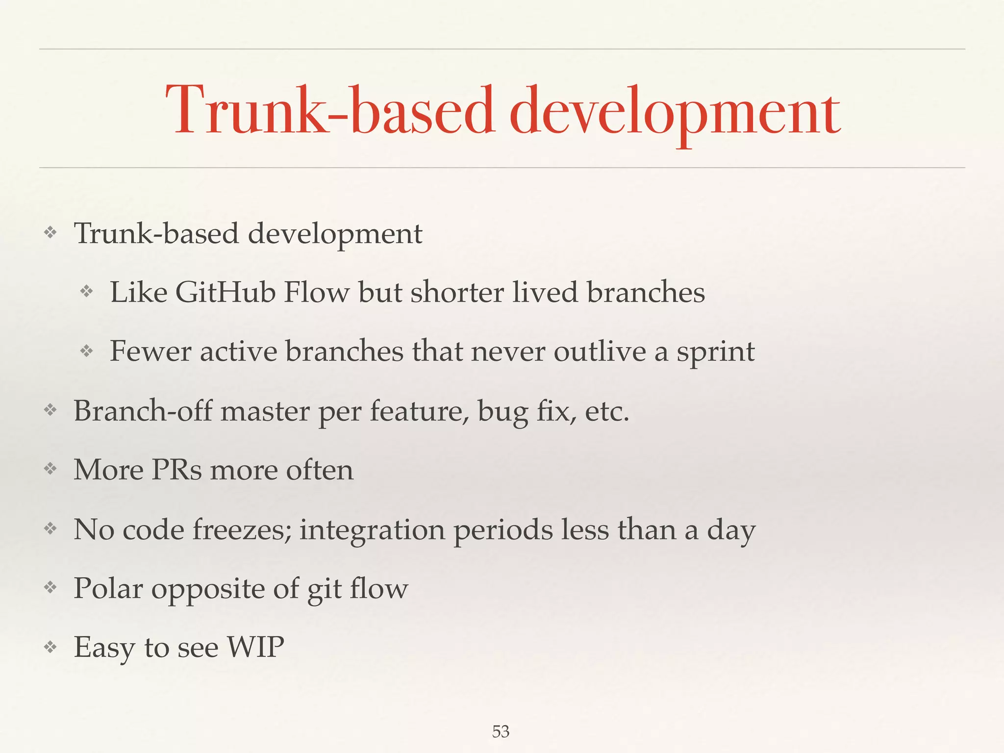 Trunk-based development
❖ Trunk-based development
❖ Like GitHub Flow but shorter lived branches
❖ Fewer active branches that never outlive a sprint
❖ Branch-off master per feature, bug ﬁx, etc.
❖ More PRs more often
❖ No code freezes; integration periods less than a day
❖ Polar opposite of git ﬂow
❖ Easy to see WIP
53
 