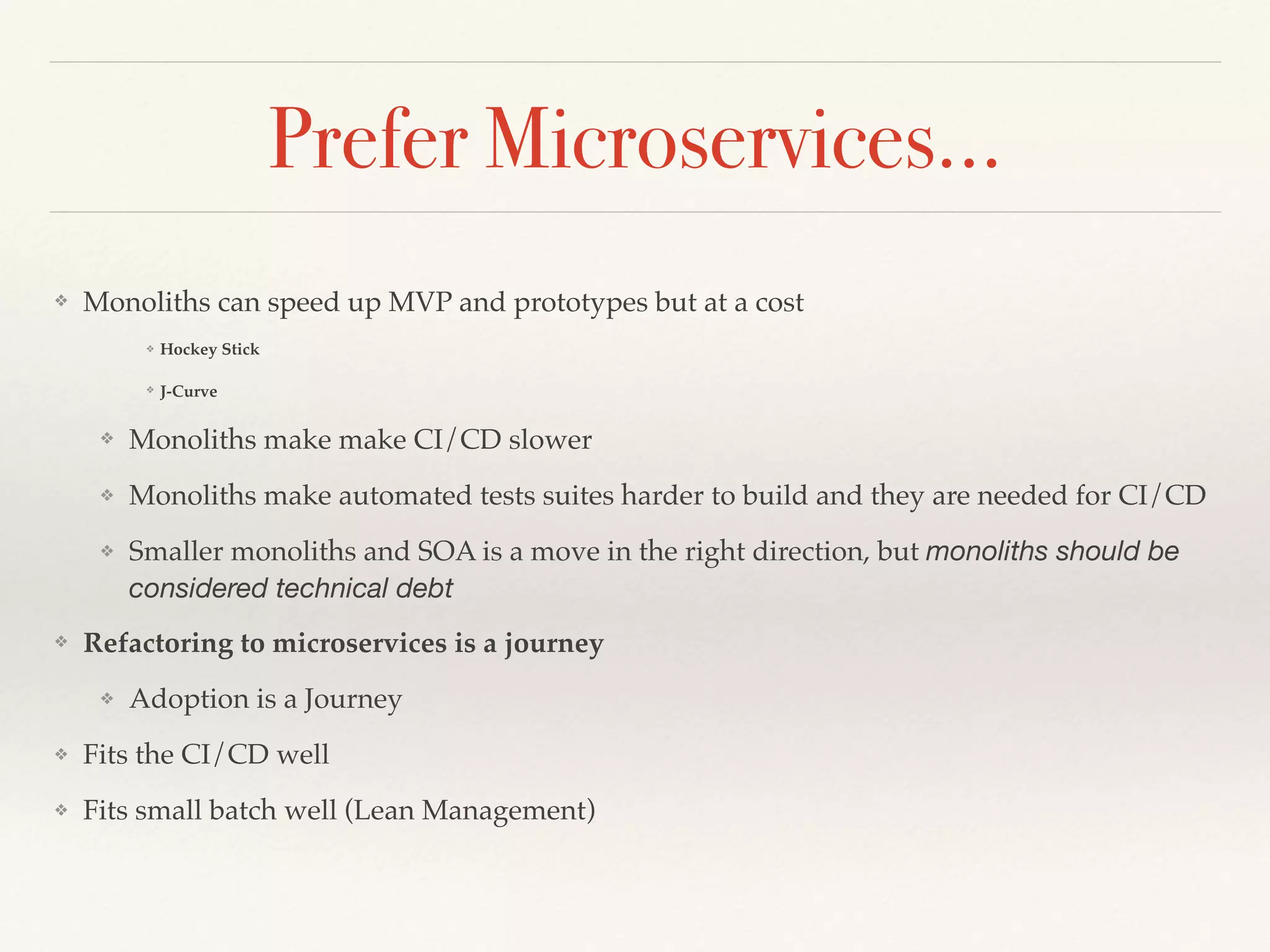 Prefer Microservices…
❖ Monoliths can speed up MVP and prototypes but at a cost
❖ Hockey Stick
❖ J-Curve
❖ Monoliths make make CI/CD slower
❖ Monoliths make automated tests suites harder to build and they are needed for CI/CD
❖ Smaller monoliths and SOA is a move in the right direction, but monoliths should be
considered technical debt
❖ Refactoring to microservices is a journey
❖ Adoption is a Journey
❖ Fits the CI/CD well
❖ Fits small batch well (Lean Management)
 
