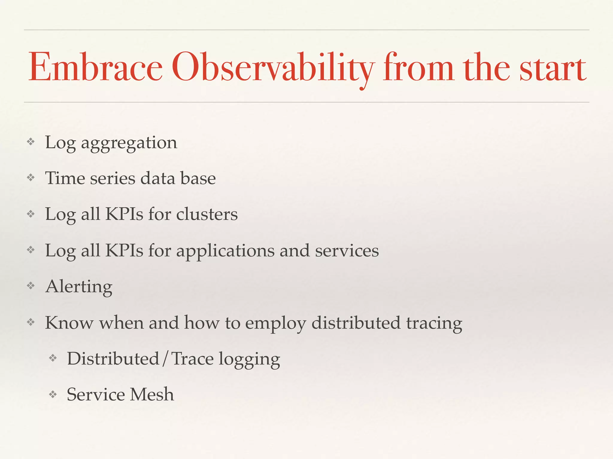 Embrace Observability from the start
❖ Log aggregation
❖ Time series data base
❖ Log all KPIs for clusters
❖ Log all KPIs for applications and services
❖ Alerting
❖ Know when and how to employ distributed tracing
❖ Distributed/Trace logging
❖ Service Mesh
 